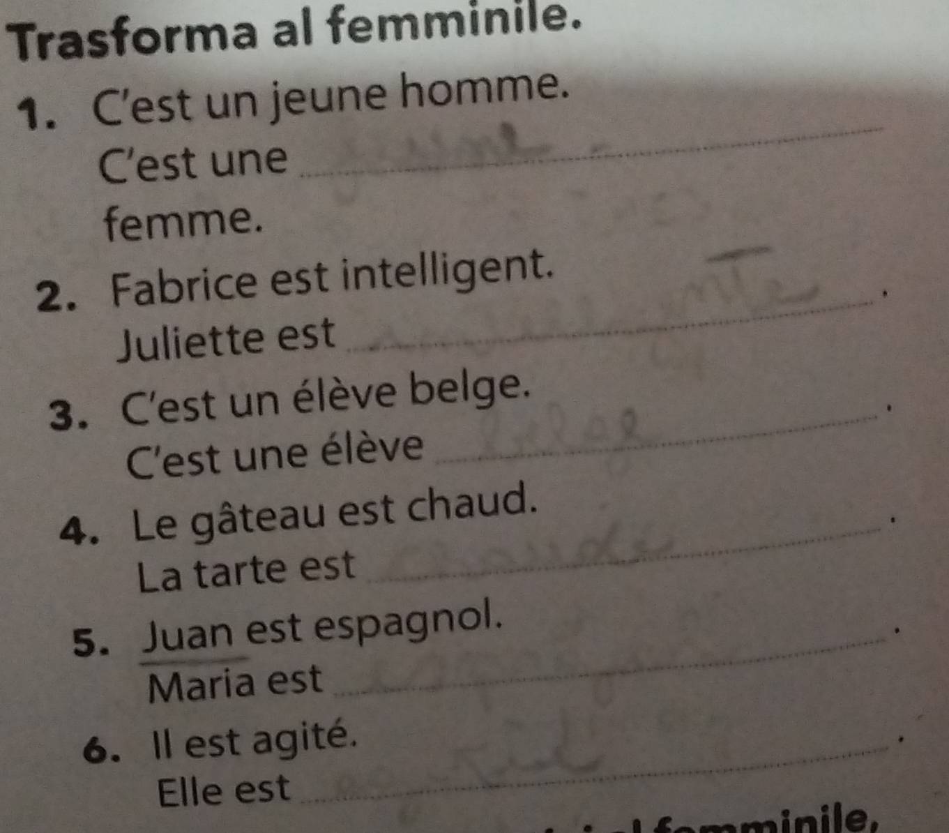 Trasforma al femminile. 
1. C'est un jeune homme. 
C'est une 
_ 
femme. 
_ 
2. Fabrice est intelligent. 
_ 
. 
Juliette est 
3. C'est un élève belge. 
_. 
C'est une élève 
4. Le gâteau est chaud. 
_. 
La tarte est 
5. Juan est espagnol. 
_. 
Maria est 
6. Il est agité. 
. 
Elle est 
_ 
mminile.