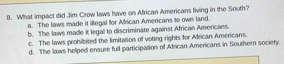 What impact did Jim Crow laws have on African Americans living in the South?
a. The laws made it illegal for African Americans to own land.
b. The laws made it legal to discriminate against African Americans.
c. The laws prohibited the limitation of voting rights for African Americans.
d. The laws helped ensure full participation of African Americans in Southern society.