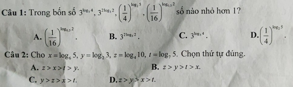 Trong bốn số 3^(log _3)4, 3^(2log _3)2, ( 1/4 )^log _25, ( 1/16 )^log _0.52 số nào nhỏ hơn 1?
A. ( 1/16 )^log _0.52. B. 3^(2log _3)2. C. 3^(log _3)4. D. ( 1/4 )^log _25. 
Câu 2: Cho x=log _65, y=log _23, z=log _410, t=log _75. Chọn thứ tự đúng.
B.
A. z>x>t>y. z>y>t>x.
C. y>z>x>t. D. z>y>x>t.