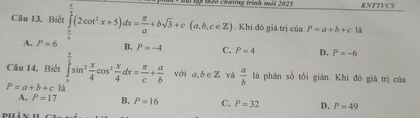 ch rơng trình mới 2025 KNTTVCS
Câu 13. Biết ∈tlimits _ π /6 ^ π /4 (2cot^2x+5)dx= π /a +bsqrt(3)+c(a,b,c∈ Z). Khi đó giá trị của P=a+b+c là
A. P=6
C. P=4 D. P=-6
Câu 14. Biết ∈tlimits _0^((frac π)2)sin^2 x/4 cos^2 x/4 dx= π /c + a/b  với a,b∈ Z và  a/b  là phân số tối giản. Khi đó giá trị của
P=a+b+c là
A. P=17
B. P=16
C. P=32 D. P=49
hần h