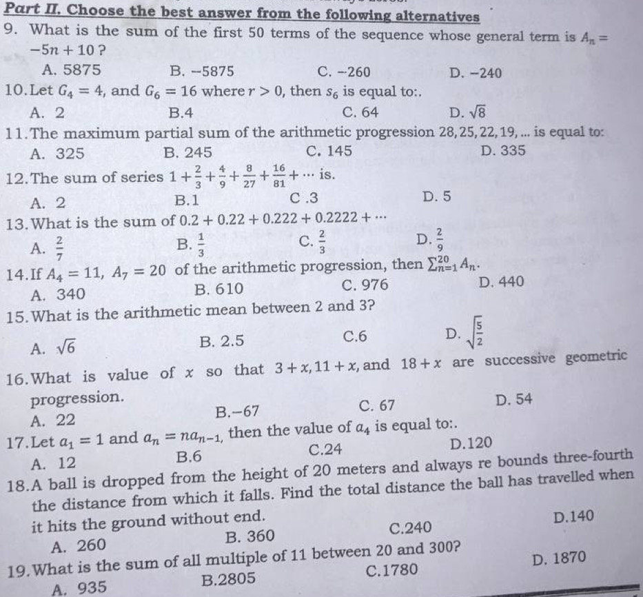 Part II. Choose the best answer from the following alternatives
9. What is the sum of the first 50 terms of the sequence whose general term is A_n=
-5n+10 ?
A. 5875 B. --5875 C. -260 D. -240
10.Let G_4=4 , and G_6=16 where r>0 , then s_6 is equal to:.
A. 2 B.4 C. 64 D. sqrt(8)
11. The maximum partial sum of the arithmetic progression 28,25, 22, 19,... is equal to:
A. 325 B. 245 C. 145 D. 335
12.The sum of series 1+ 2/3 + 4/9 + 8/27 + 16/81 +... is.
A. 2 B.1 C .3 D. 5
13.What is the sum of 0.2+0.22+0.222+0.2222+·s
C.
A.  2/7   1/3   2/3  D.  2/9 
B.
14.If A_4=11,A_7=20 of the arithmetic progression, then sumlimits _(n=1)^(20)A_n.
A. 340 B. 610 C. 976
D. 440
15.What is the arithmetic mean between 2 and 3?
A. sqrt(6) B. 2.5
C.6 D. sqrt(frac 5)2
16.What is value of x so that 3+x,11+x , and 18+x are successive geometric
progression.
C. 67
A. 22 B.-67 D. 54
17.Let a_1=1 and a_n=na_n-1 then the value of a_4 is equal to:.
B.6 C.24
A. 12 D.120
18.A ball is dropped from the height of 20 meters and always re bounds three-fourth
the distance from which it falls. Find the total distance the ball has travelled when
it hits the ground without end.
A. 260 B. 360 C.240 D.140
19.What is the sum of all multiple of 11 between 20 and 300?
A. 935 B.2805 C.1780 D. 1870