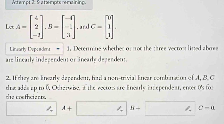 Attempt 2:9 attempts remaining. 
Let A=beginbmatrix 4 2 -2endbmatrix , B=beginbmatrix -4 -1 3endbmatrix , and C=beginbmatrix 0 1 1endbmatrix. 
Linearly Dependent 1. Determine whether or not the three vectors listed above 
are linearly independent or linearly dependent. 
2. If they are linearly dependent, find a non-trivial linear combination of A, B, C
that adds up to vector 0. Otherwise, if the vectors are linearly independent, enter O's for 
the coefficients.
4+
B+
C=0.