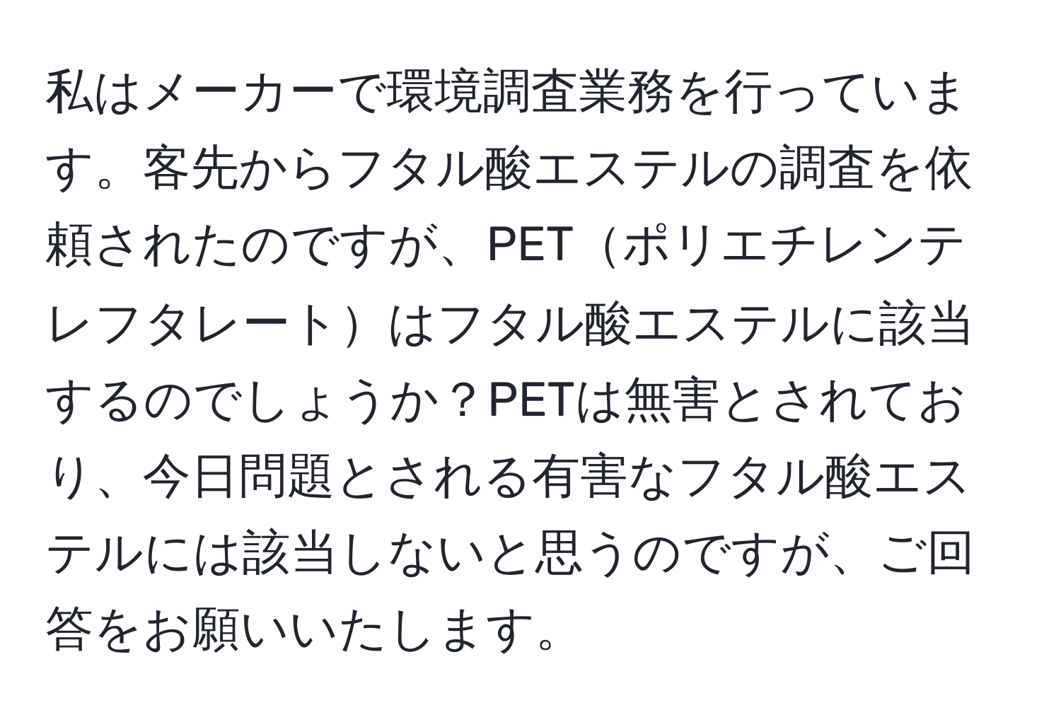 私はメーカーで環境調査業務を行っています。客先からフタル酸エステルの調査を依頼されたのですが、PETポリエチレンテレフタレートはフタル酸エステルに該当するのでしょうか？PETは無害とされており、今日問題とされる有害なフタル酸エステルには該当しないと思うのですが、ご回答をお願いいたします。