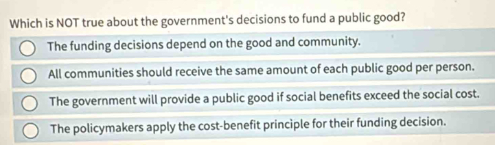 Which is NOT true about the government's decisions to fund a public good?
The funding decisions depend on the good and community.
All communities should receive the same amount of each public good per person.
The government will provide a public good if social benefits exceed the social cost.
The policymakers apply the cost-benefit principle for their funding decision.