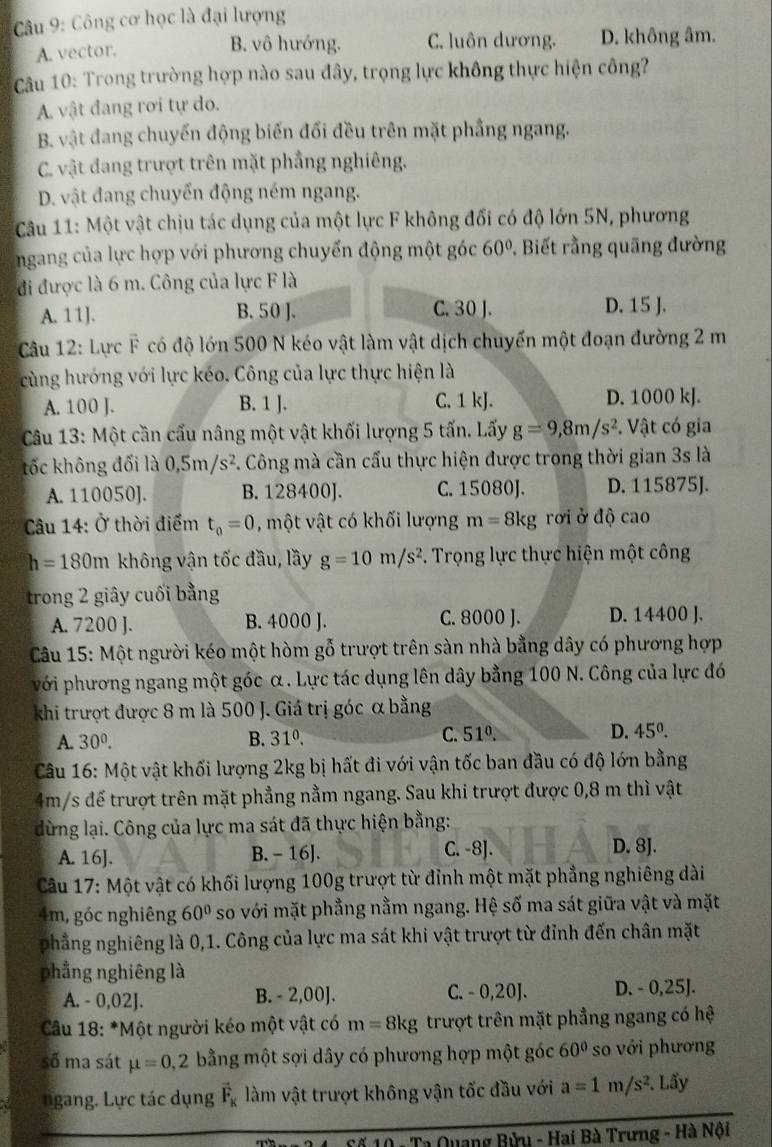 Công cơ học là đại lượng
A. vector. B. vô hướng. C. luôn dương. D. không âm.
Câu 10: Trong trường hợp nào sau đây, trọng lực không thực hiện công?
A. vật đang rơi tự do.
B. vật đang chuyến động biến đối đều trên mặt phầng ngang.
C. vật đang trượt trên mặt phầng nghiêng.
D. vật đang chuyển động ném ngang.
* Câu 11: Một vật chịu tác dụng của một lực F không đối có độ lớn 5N, phương
ngang của lực hợp với phương chuyến động một góc 60°. Biết rằng quãng đường
đi được là 6 m. Công của lực F là
A. 11J. B. 50 ]. C. 30 J. D. 15 J.
Câu 12: Lực F có độ lớn 500 N kéo vật làm vật dịch chuyến một đoạn đường 2 m
cùng hướng với lực kéo. Công của lực thực hiện là
A. 100 J. B. 1 J. C. 1 kJ. D. 1000 kJ.
Câu 13: Một cần cấu nâng một vật khối lượng 5 tấn. Lấy g=9,8m/s^2. *. Vật có gia
tốc không đối là 0,5m/s^2. Công mà cần cấu thực hiện được trong thời gian 3s là
A. 110050]. B. 128400J. C. 15080J. D. 115875J.
Câu 14: Ở thời điểm t_0=0 , một vật có khối lượng m=8kg rới ở độ cao
h=180m không vận tốc đầu, lầy g=10m/s^2 F. Trọng lực thực hiện một công
trong 2 giây cuối bằng
A. 7200 J. B. 4000 J. C. 8000 J. D. 14400 J.
Câu 15: Một người kéo một hòm gỗ trượt trên sàn nhà bằng dây có phương hợp
với phương ngang một góc α. Lực tác dụng lên dây bằng 100 N. Công của lực đó
khi trượt được 8 m là 500 J. Giá trị góc α bằng
A. 30^0. B. 31^0. C. 5 10 D. 45°.
Câu 16: Một vật khối lượng 2kg bị hất đi với vận tốc ban đầu có độ lớn bằng
4m/s đế trượt trên mặt phẳng nằm ngang. Sau khi trượt được 0,8 m thì vật
dừng lại. Công của lực ma sát đã thực hiện bằng:
A. 16J. B. - 16J. C. -8J. D. 8J.
Câu 17: Một vật có khối lượng 100g trượt từ đỉnh một mặt phẳng nghiêng dài
4m, góc nghiêng 60° so với mặt phẳng nằm ngang. Hệ số ma sát giữa vật và mặt
phẳng nghiêng là 0,1. Công của lực ma sát khi vật trượt từ đỉnh đến chân mặt
phẳng nghiêng là
A. - 0,02J. B. - 2,00]. C. - 0,20J. D. - 0,25J.
* Câu 18: *Một người kéo một vật có m=8kg trượt trên mặt phẳng ngang có hệ
số ma sát mu =0,2 bằng một sợi dây có phương hợp một góc 60° so với phương
ngang. Lực tác dụng vector F_K làm vật trượt không vận tốc đầu với a=1m/s^2. Lấy
Ca Quang Bửu - Hai Bà Trưng - Hà Nội