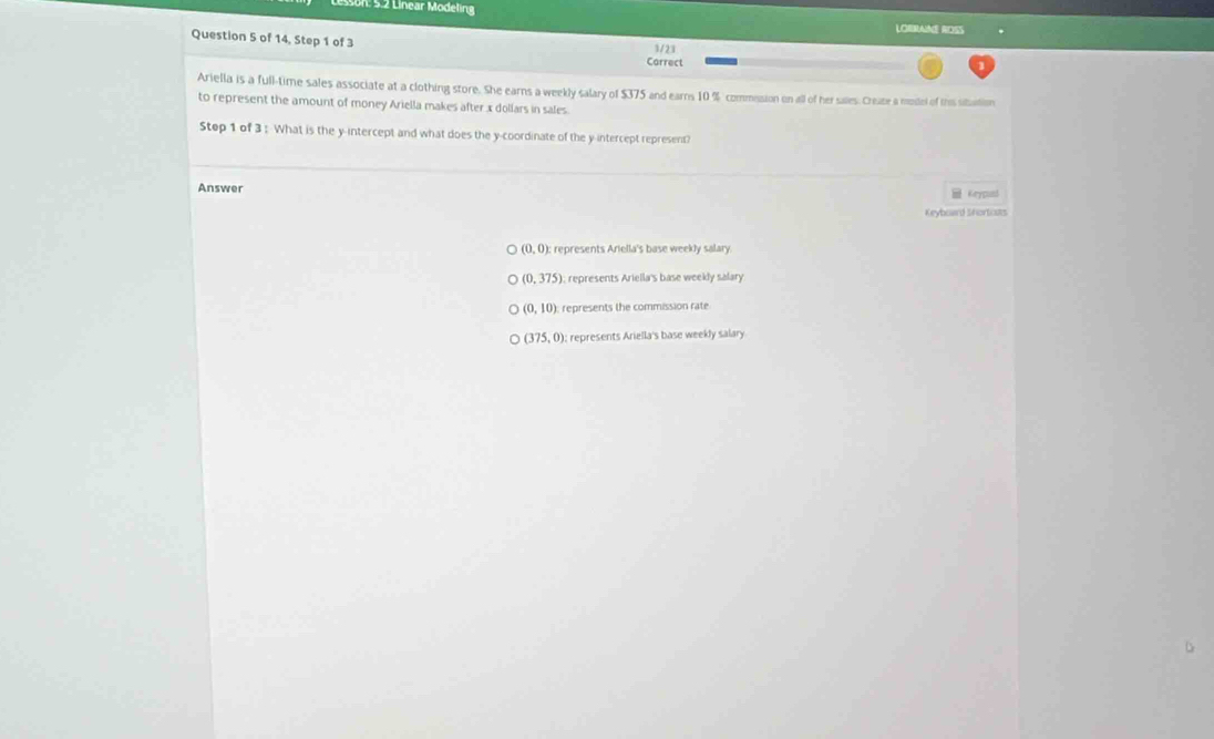 Son: 5.2 Linear Modeling
LOBRAINE ROSS
Question 5 of 14, Step 1 of 3 Carrect
3/23
Ariella is a full-time sales associate at a clothing store. She earns a weekly salary of $375 and earns 10 % commesion on all of her salles. Creape a model of thie sitation
to represent the amount of money Ariella makes after x dollars in sales.
Step 1 of 3 : What is the y-intercept and what does the y-coordinate of the y-intercept represent?
Answer Keypusl
Keyboard Shortcats
(0,0) : : represents Ariella's base weekly salary
(0,375); represents Ariella's base weekly salary
(0,10) represents the commission rate
(375,0) : represents Ariella's base weekly salary