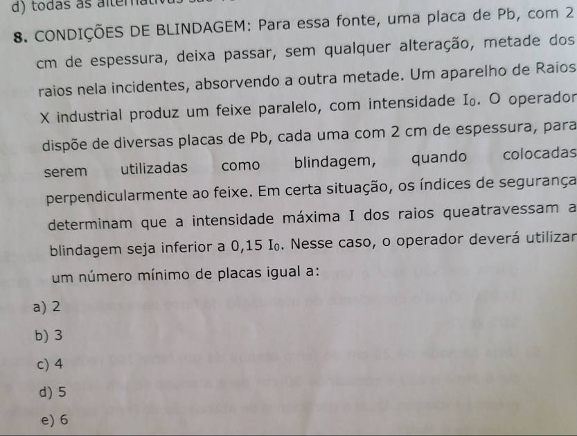 tódas as altema
8. CONDIÇÕES DE BLINDAGEM: Para essa fonte, uma placa de Pb, com 2
cm de espessura, deixa passar, sem qualquer alteração, metade dos
raios nela incidentes, absorvendo a outra metade. Um aparelho de Raios
X industrial produz um feixe paralelo, com intensidade I₀. O operador
dispõe de diversas placas de Pb, cada uma com 2 cm de espessura, para
serem utilizadas como blindagem, quando colocadas
perpendicularmente ao feixe. Em certa situação, os índices de segurança
determinam que a intensidade máxima I dos raios queatravessam a
blindagem seja inferior a 0,15 I₀. Nesse caso, o operador deverá utilizar
um número mínimo de placas igual a:
a) 2
b) 3
c) 4
d) 5
e) 6