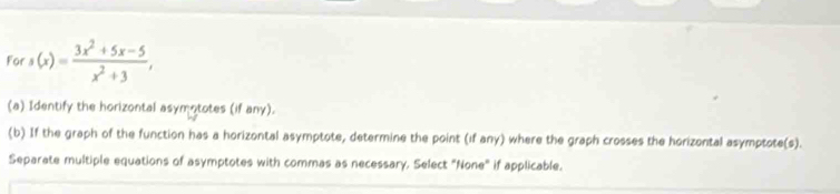 ors(x)= (3x^2+5x-5)/x^2+3 , 
(a) Identify the horizontal asymototes (if any). 
(b) If the graph of the function has a horizontal asymptote, determine the point (if any) where the graph crosses the horizontal asymptote(s). 
Separate multiple equations of asymptotes with commas as necessary, Select "None" if applicable.