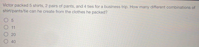 Victor packed 5 shirts, 2 pairs of pants, and 4 ties for a business trip. How many different combinations of
shirt/pants/tie can he create from the clothes he packed?
5
11
20
40