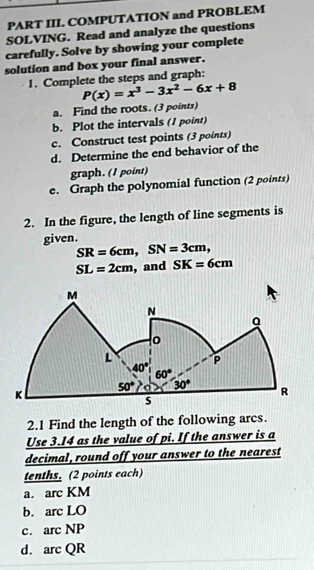 PART III. COMPUTATION and PROBLEM
SOLVING. Read and analyze the questions
carefully. Solve by showing your complete
solution and box your final answer.
1. Complete the steps and graph:
P(x)=x^3-3x^2-6x+8
a. Find the roots. (3 points)
b. Plot the intervals (1 point)
c. Construct test points (3 points)
d. Determine the end behavior of the
graph. (1 point)
e. Graph the polynomial function (2 points)
2. In the figure, the length of line segments is
given.
SR=6cm,SN=3cm,
SL=2cm , and SK=6cm
2.1 Find the length of the following arcs.
Use 3.14 as the value of pi. If the answer is a
decimal, round off your answer to the nearest
tenths. (2 points each)
a. arc KM
b. arc LO
c. arc NP
d. arc QR