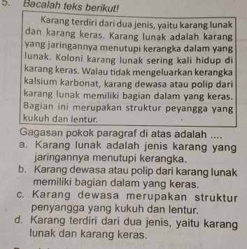 Bacalah teks berikut!
Karang terdiri dari dua jenis, yaitu karang lunak
dan karang keras. Karang lunak adalah karang
yang jaringannya menutupi kerangka dalam yang
lunak. Koloni karang lunak sering kali hidup di
karang keras. Walau tidak mengeluarkan kerangka
kalsium karbonat, karang dewasa atau polip dari
karang lunak memiliki bagian dalam yang keras.
Bagian ini merupakan struktur peyangga yang
kukuh dan lentur.
Gagasan pokok paragraf di atas adalah ....
a. Karang lunak adalah jenis karang yang
jaringannya menutupi kerangka.
b. Karang dewasa atau polip dari karang lunak
memiliki bagian dalam yang keras.
c. Karang dewasa merupakan struktur
penyangga yang kukuh dan lentur.
d. Karang terdiri dari dua jenis, yaitu karang
lunak dan karang keras.