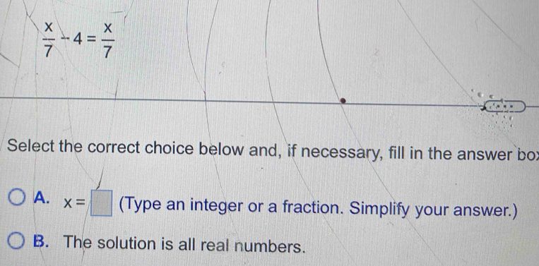  x/7 -4= x/7 
Select the correct choice below and, if necessary, fill in the answer box
A. x=□ (Type an integer or a fraction. Simplify your answer.)
B. The solution is all real numbers.