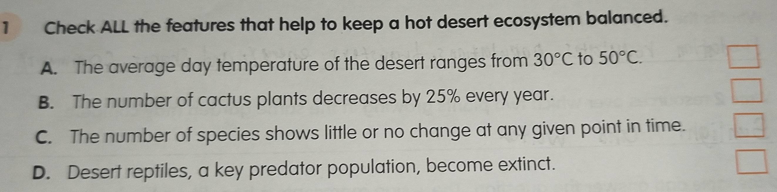 Check ALL the features that help to keep a hot desert ecosystem balanced.
A. The average day temperature of the desert ranges from 30°C to 50°C.
B. The number of cactus plants decreases by 25% every year.
C. The number of species shows little or no change at any given point in time.
D. Desert reptiles, a key predator population, become extinct.