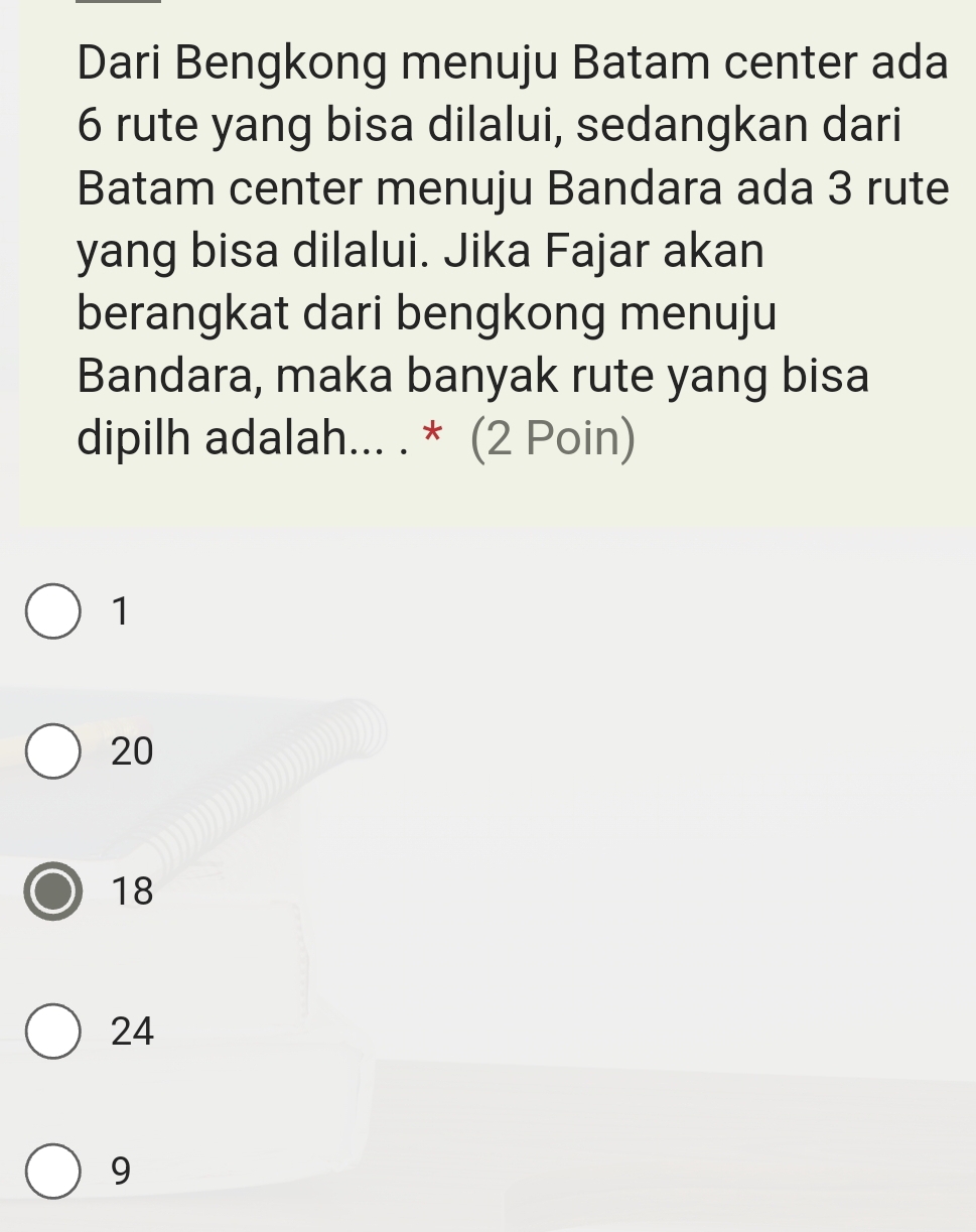 Dari Bengkong menuju Batam center ada
6 rute yang bisa dilalui, sedangkan dari
Batam center menuju Bandara ada 3 rute
yang bisa dilalui. Jika Fajar akan
berangkat dari bengkong menuju
Bandara, maka banyak rute yang bisa
dipilh adalah... . * (2 Poin)
1
20
18
24
9