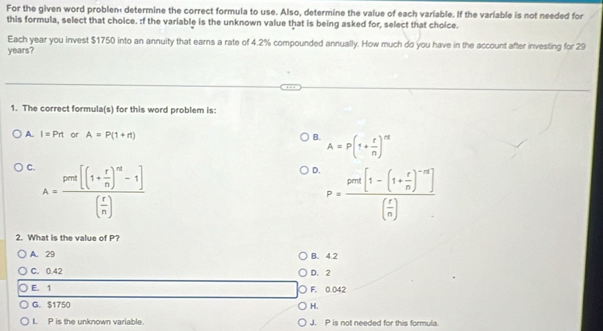 For the given word problen determine the correct formula to use. Also, determine the value of each variable. If the variable is not needed for
this formula, select that choice. :f the variable is the unknown value that is being asked for, select that choice.
Each year you invest $1750 into an annuity that earns a rate of 4.2% compounded annually. How much do you have in the account after investing for 29
years?
1. The correct formula(s) for this word problem is:
A. I=Prt or A=P(1+rt) B. A=P(1+ r/n )^nt
C. A=frac pm[(1+ r/n )^m-1]( r/n )
D. P=frac pri[1-(1+ r/n )^-n]( r/n )
2. What is the value of P?
A. 29 B. 4.2
C. 0.42 D. 2
E. 1 F. 0.042
G. $1750 H.
I. P is the unknown variable. J. P is not needed for this formula.