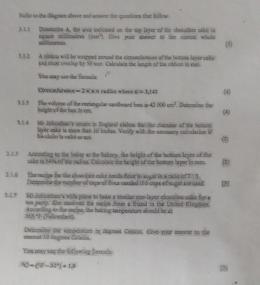 Refot is the diagram above and answer the questions that follow. 
3.1.1 Delcuibe A, the area indicated on the top layer of the choculate cake in 
square millimetres willimetes. (min^2). Give your answer to the nearest whole (5) 
3.1.2 A ribbon will be wrapped around the circumference of the bottom layer cake 
and must overlap by 50 um. Calculate the length of the ribbon in sm. 
You may use the formmula: a 
Circunférence =2* x* radius where π =3,141 (4) 
3.1.3 The vilume of the reciangular cardboard box is 42000cm^3. Determine the (4) 
height of the box in cm. 
3.1.4 Mr Johnathan's cousic in England clains that the diameter of the bottot 
his claim is valid or not. layer cake is more than 10 inches. Verify with the nocessary calculation if 
(3) 
3.1.5 Acconding to the baker at the bakery, the height of the bottom layer of the 
cake is 64% of the radius. Calculate the height of the hottom layer in mm. (3) 
3.1.6 The recipe for the chocolate eaks needa flour to augar in a ratio of 7:3
Determine the number of cups of flour needed if 6 cups of sugar are used. (3) 
3. 1.? Mr Johnathan's wife plana to bake a similar one-layer chocolate cake for a 
tea party. She received the recipe from a friend in the United Kingdom. 
365 *F (Fahronheit) A ccording to the recipe, the baking tempersture should be at 
Detennine the temperature in degrees Celsius. Give your answer to the 
unarest 10 degroes Celsins. 
You may usg the following formula:
30* (^2-32^2)+18
3