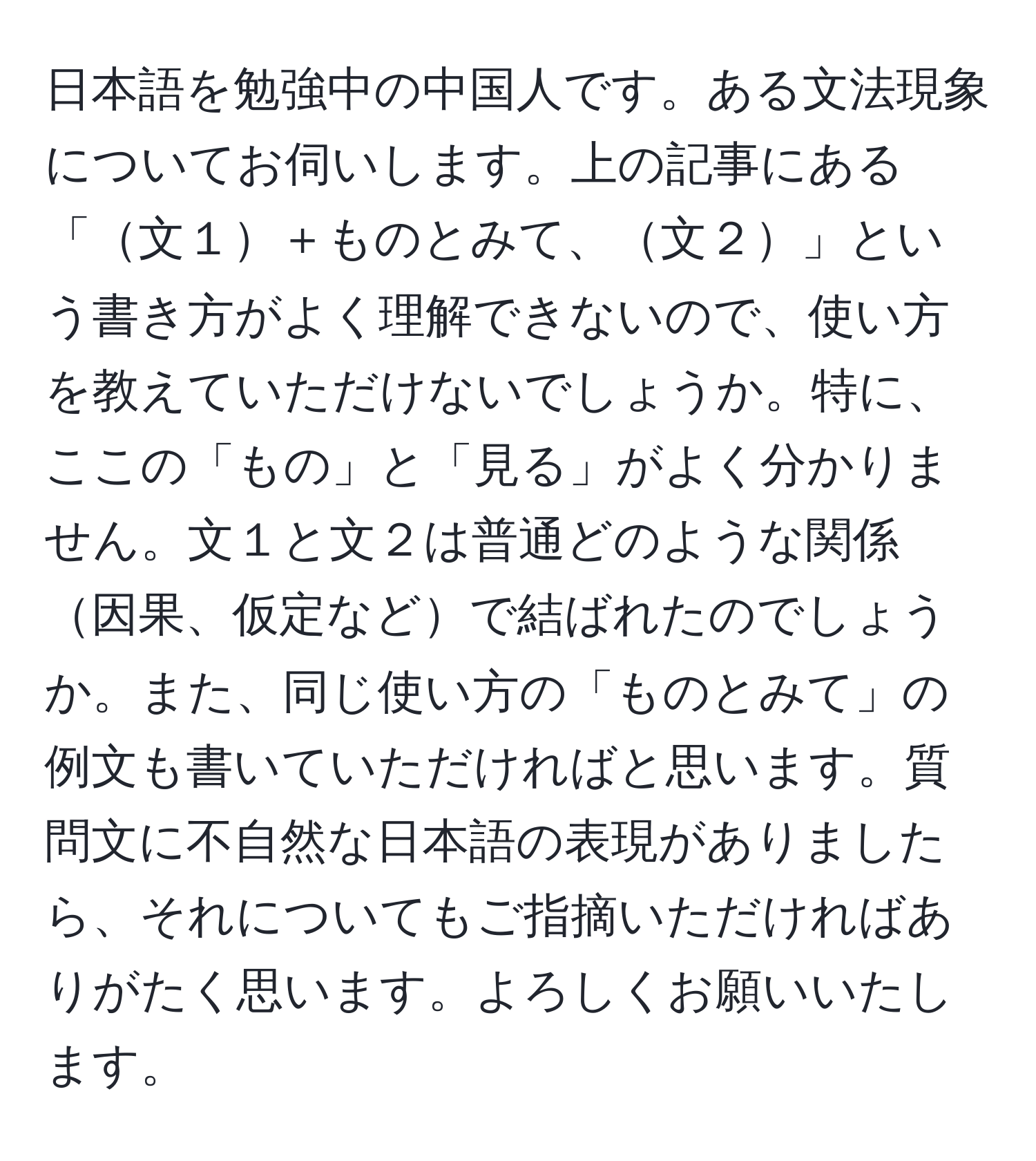 日本語を勉強中の中国人です。ある文法現象についてお伺いします。上の記事にある「文１＋ものとみて、文２」という書き方がよく理解できないので、使い方を教えていただけないでしょうか。特に、ここの「もの」と「見る」がよく分かりません。文１と文２は普通どのような関係因果、仮定などで結ばれたのでしょうか。また、同じ使い方の「ものとみて」の例文も書いていただければと思います。質問文に不自然な日本語の表現がありましたら、それについてもご指摘いただければありがたく思います。よろしくお願いいたします。