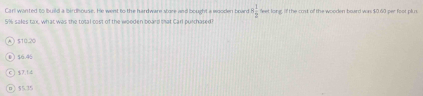 Carl wanted to build a birdhouse. He went to the hardware store and bought a wooden board 8 1/2  feet long. If the cost of the wooden board was $0.60 per foot plus
5% sales tax, what was the total cost of the wooden board that Carl purchased?
A $10.20
0 $6.46
C $7.14
0  $5.35