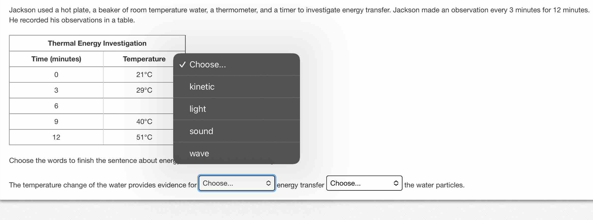 Jackson used a hot plate, a beaker of room temperature water, a thermometer, and a timer to investigate energy transfer. Jackson made an observation every 3 minutes for 12 minutes.
He recorded his observations in a table.
The temperature change of the water provides evidence for Choose... energy transfer Choose... the water particles.