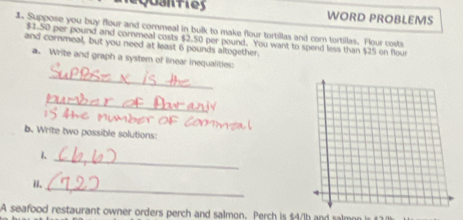 équsnties WORD PROBLEMS 
s Suppose you buy flour and cornmeal in bulk to make flour tortillas and corn tortillas. Flour costs
$1-50 per pound and cornmeal costs $2.50 per pound. You want to spend less than $25 on flour 
and cornmeal, but you need at least 6 pounds altogether. 
a. Write and graph a system of linear inequalities: 
_ 
_ 
b. Write two possible solutions: 
1. 
_ 
_ 
ii. 
A seafood restaurant owner orders perch and salmon. Perch is $4/1b and salmon is #7(h