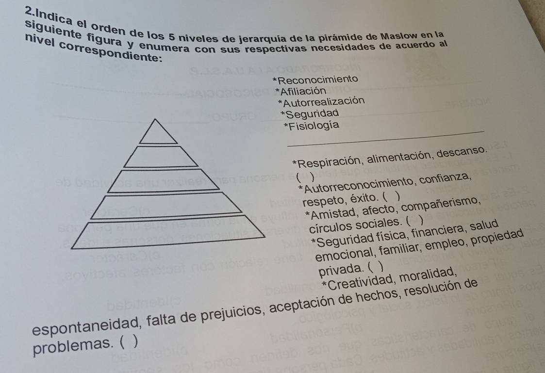 Indica el orden de los 5 niveles de jerarquía de la pirámide de Maslow en la 
siguiente figura y enumera con sus respectivas necesidades de acuerdo al 
nivel correspondiente: 
*Reconocimiento 
*Afiliación 
*Autorrealización 
*Seguridad 
_ 
*Fisiología 
*Respiración, alimentación, descanso. 
( ) 
*Autorreconocimiento, confianza, 
respeto, éxito. ( 、 
*Amistad, afecto, compañerismo, 
círculos sociales. (  
*Seguridad física, financiera, salud 
emocional, familiar, empleo, propiedad 
privada. ( 
*Creatividad, moralidad, 
espontaneidad, falta de prejuicios, aceptación de hechos, resolución de 
problemas. ( )