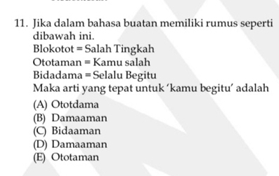 Jika dalam bahasa buatan memiliki rumus seperti
dibawah ini.
Blokotot = Salah Tingkah
Ototaman = Kamu salah
Bidadama = Selalu Begitu
Maka arti yang tepat untuk ‘kamu begitu’ adalah
(A) Ototdama
(B) Damaaman
(C) Bidaaman
(D) Damaaman
(E) Ototaman