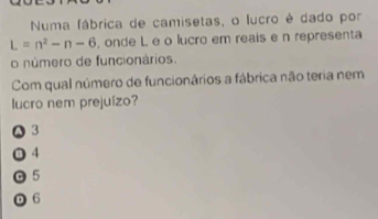 Numa fábrica de camisetas, o lucro é dado por
L=n^2-n-6 , onde L e o lucro em reais e n representa
o número de funcionários.
Com qual número de funcionários a fábrica não teria nem
lucro nem prejuízo?
A 3
O 4
◎ 5
D 6