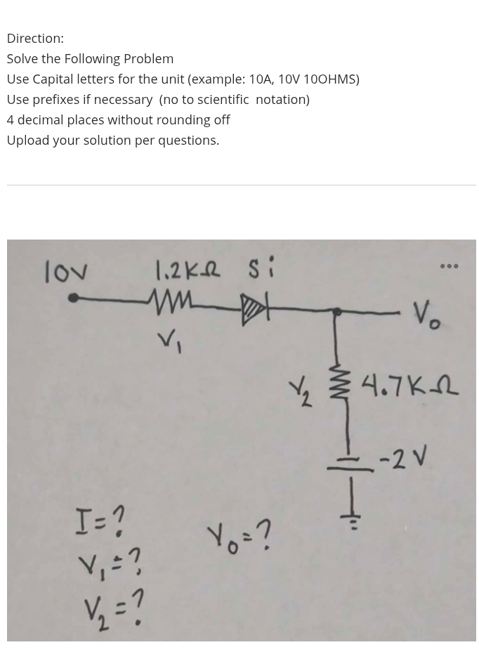 Direction: 
Solve the Following Problem 
Use Capital letters for the unit (example: 10A, 10V 10OHMS) 
Use prefixes if necessary (no to scientific notation)
4 decimal places without rounding off 
Upload your solution per questions.