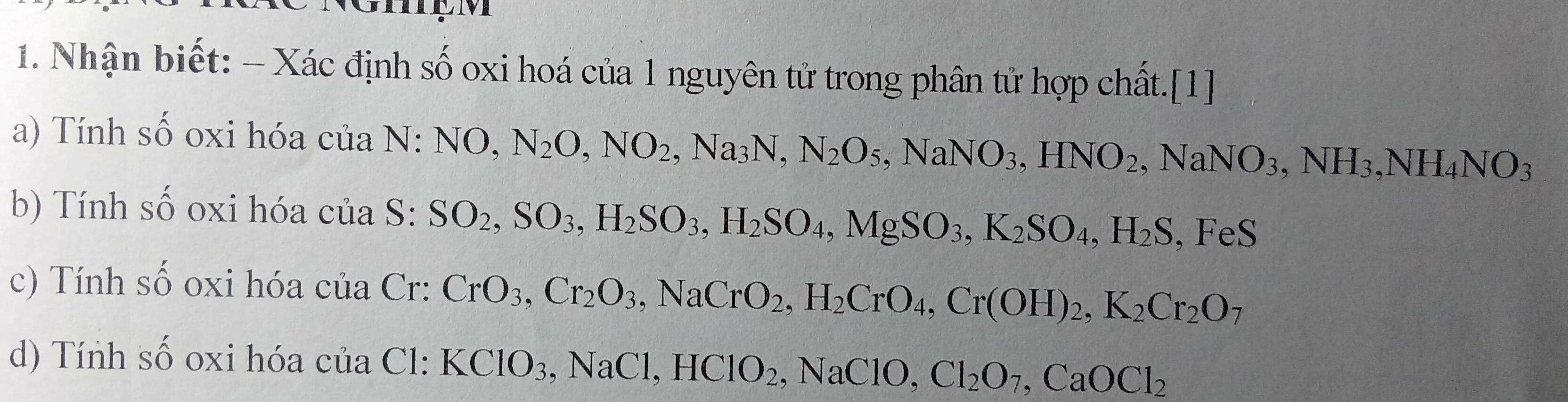 Nhận biết: - Xác định số oxi hoá của 1 nguyên tử trong phân tử hợp chất.[1] 
a) Tính số oxi hóa của N:NO, N_2O, NO_2, Na_3N, N_2O_5, NaNO_3, HNO_2, NaNO_3, NH_3, NH_4NO_3
b) Tính số oxi hóa của S: SO_2, SO_3, H_2SO_3, H_2SO_4, MgSO_3, K_2SO_4, H_2S , FeS
c) Tính số oxi hóa của Cr: CrO_3, Cr_2O_3, NaCrO_2, H_2CrO_4, Cr(OH)_2, K_2Cr_2O_7
d) Tính số oxi hóa của Cl: KClO_3, NaCl, HClO_2, NaClO, Cl_2O_7, CaOCl_2