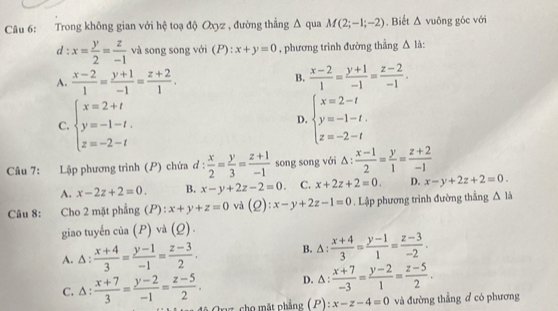 Trong không gian với hệ toạ độ Oxyz , đường thẳng △ qua M(2;-1;-2). Biết △ vuông góc với
d : x= y/2 = z/-1  và song song với (P) : x+y=0 , phương trình đường thắng △ l.
A.  (x-2)/1 = (y+1)/-1 = (z+2)/1 .  (x-2)/1 = (y+1)/-1 = (z-2)/-1 .
B.
C. beginarrayl x=2+t y=-1-t, z=-2-tendarray. beginarrayl x=2-t y=-1-t. z=-2-tendarray.
D.
Câu 7: Lập phương trình (P) chứa ơ :  x/2 = y/3 = (z+1)/-1  song song với △ : (x-1)/2 = y/1 = (z+2)/-1 
A. x-2z+2=0. B. x-y+2z-2=0. C. x+2z+2=0. D. x-y+2z+2=0.
Câu 8: Cho 2 mặt phẳng (P) : x+y+z=0 và (Q):x-y+2z-1=0. Lập phương trình đường thẳng △ li
giao tuyến của (P) và (Q).
A. ∆ :  (x+4)/3 = (y-1)/-1 = (z-3)/2 . B. △ :  (x+4)/3 = (y-1)/1 = (z-3)/-2 .
D. △ :  (x+7)/-3 = (y-2)/1 = (z-5)/2 .
C. ∆ :  (x+7)/3 = (y-2)/-1 = (z-5)/2 . 0z cho mặt phẳng (P): x-z-4=0 và đường thẳng đ có phương