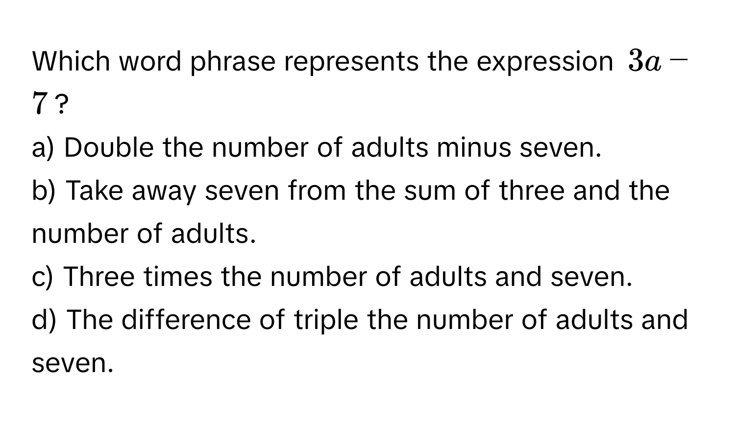 Which word phrase represents the expression $3a - 7$?

a) Double the number of adults minus seven.
b) Take away seven from the sum of three and the number of adults.
c) Three times the number of adults and seven.
d) The difference of triple the number of adults and seven.