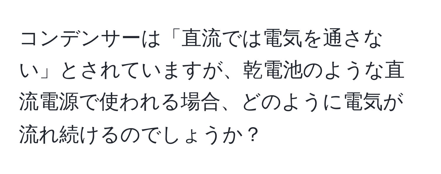 コンデンサーは「直流では電気を通さない」とされていますが、乾電池のような直流電源で使われる場合、どのように電気が流れ続けるのでしょうか？