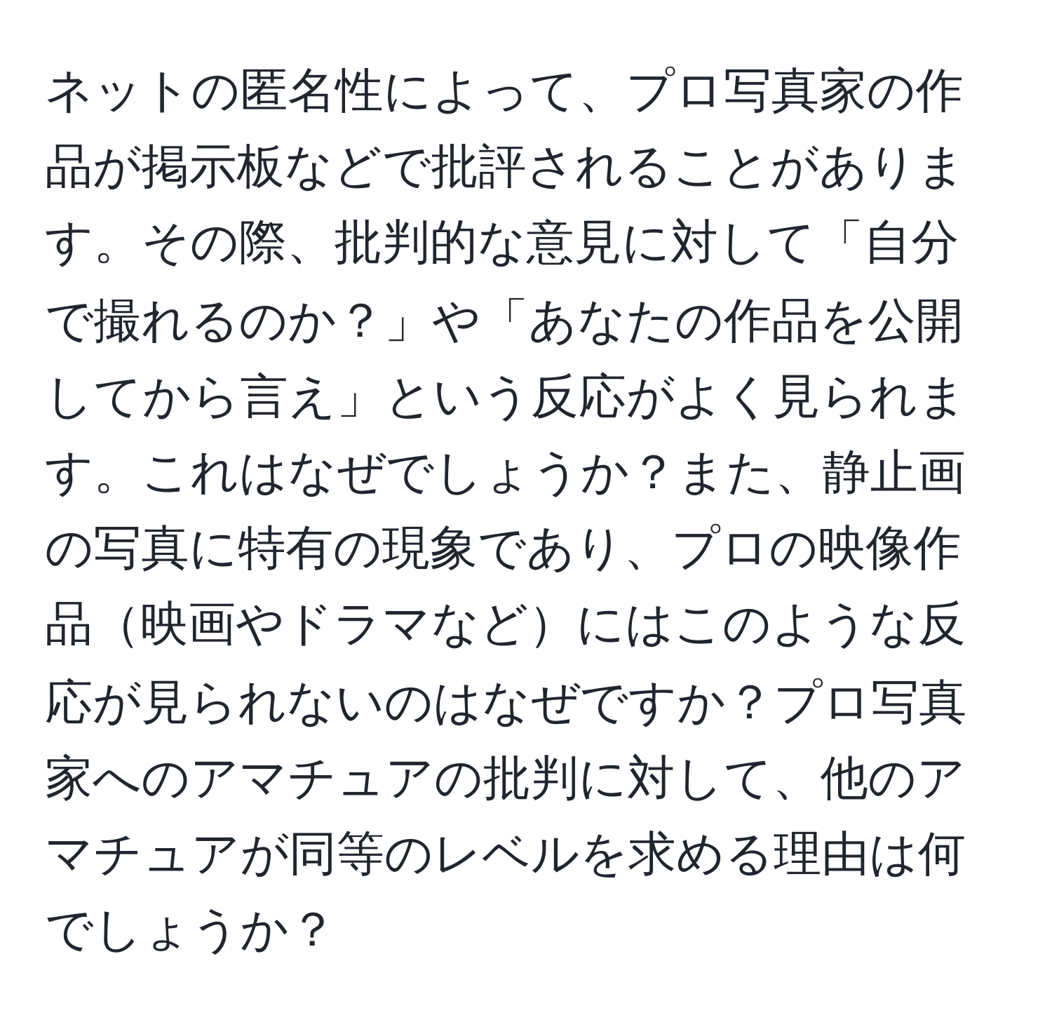 ネットの匿名性によって、プロ写真家の作品が掲示板などで批評されることがあります。その際、批判的な意見に対して「自分で撮れるのか？」や「あなたの作品を公開してから言え」という反応がよく見られます。これはなぜでしょうか？また、静止画の写真に特有の現象であり、プロの映像作品映画やドラマなどにはこのような反応が見られないのはなぜですか？プロ写真家へのアマチュアの批判に対して、他のアマチュアが同等のレベルを求める理由は何でしょうか？