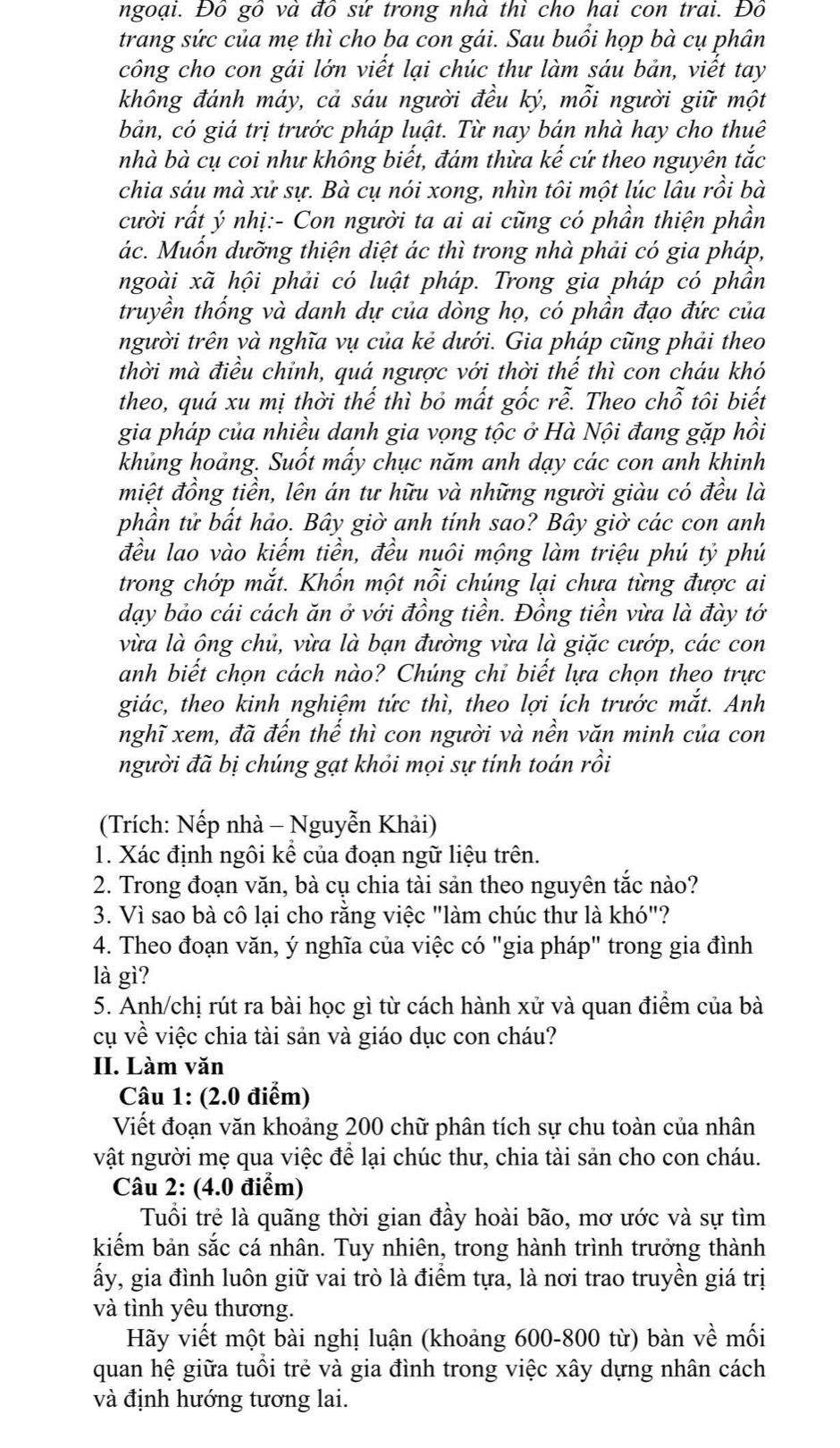 ngoại. Đô gô và đô sử trong nhà thi cho hai con trai. Đô
trang sức của mẹ thì cho ba con gái. Sau buồi họp bà cụ phân
công cho con gái lớn viết lại chúc thư làm sáu bản, viết tay
không đánh máy, cả sáu người đều ký, mỗi người giữ một
bản, có giá trị trước pháp luật. Từ nay bán nhà hay cho thuê
nhà bà cụ coi như không biết, đám thừa kế cứ theo nguyên tắc
chia sáu mà xử sự. Bà cụ nói xong, nhìn tôi một lúc lâu rồi bà
cười rất ý nhị:- Con người ta ai ai cũng có phần thiện phần
ác. Muốn dưỡng thiện diệt ác thì trong nhà phải có gia pháp,
ngoài xã hội phải có luật pháp. Trong gia pháp có phần
truyền thống và danh dự của dòng họ, có phần đạo đức của
người trên và nghĩa vụ của kẻ dưới. Gia pháp cũng phải theo
thời mà điều chỉnh, quá ngược với thời thế thì con cháu khó
theo, quá xu mị thời thế thì bỏ mất gốc rễ. Theo chỗ tôi biết
gia pháp của nhiều danh gia vọng tộc ở Hà Nội đang gặp hồi
khủng hoảng. Suốt mẩy chục năm anh dạy các con anh khinh
miệt đồng tiền, lên án tư hữu và những người giàu có đều là
phần tử bất hảo. Bây giờ anh tính sao? Bây giờ các con anh
đều lao vào kiếm tiền, đều nuôi mộng làm triệu phú tỷ phú
trong chớp mắt. Khốn một nỗi chúng lại chưa từng được ai
dạy bảo cái cách ăn ở với đồng tiền. Đồng tiền vừa là đày tớ
vừa là ộng chủ, vừa là bạn đường vừa là giặc cướp, các con
anh biết chọn cách nào? Chúng chỉ biết lựa chọn theo trực
giác, theo kinh nghiệm tức thì, theo lợi ích trước mắt. Anh
nghĩ xem, đã đến thế thì con người và nền văn minh của con
người đã bị chúng gạt khỏi mọi sự tính toán rồi
(Trích: Nếp nhà - Nguyễn Khải)
1. Xác định ngôi kể của đoạn ngữ liệu trên.
2. Trong đoạn văn, bà cụ chia tài sản theo nguyên tắc nào?
3. Vì sao bà cô lại cho rằng việc "làm chúc thư là khó"?
4. Theo đoạn văn, ý nghĩa của việc có "gia pháp" trong gia đình
là gì?
5. Anh/chị rút ra bài học gì từ cách hành xử và quan điểm của bà
cụ về việc chia tài sản và giáo dục con cháu?
II. Làm văn
Cậu 1: (2.0 điểm)
Viết đoạn văn khoảng 200 chữ phân tích sự chu toàn của nhân
vật người mẹ qua việc để lại chúc thư, chia tài sản cho con cháu.
Câu 2: (4.0 điểm)
Tuổi trẻ là quãng thời gian đầy hoài bão, mơ ước và sự tìm
kiếm bản sắc cá nhân. Tuy nhiên, trong hành trình trưởng thành
ấy, gia đình luôn giữ vai trò là điểm tựa, là nơi trao truyền giá trị
và tình yêu thương.
Hãy viết một bài nghị luận (khoảng 600-800 từ) bàn về mối
quan hệ giữa tuổi trẻ và gia đình trong việc xây dựng nhân cách
và định hướng tương lai.