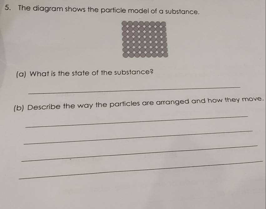 The diagram shows the particle model of a substance. 
(a) What is the state of the substance? 
_ 
(b) Describe the way the particles are arranged and how they move. 
_ 
_ 
_ 
_