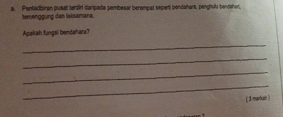 Pentadbiran pusat terdiri daripada pembesar berempat seperti bendahara, penghulu bendahari, 
temenggung dan laksamana. 
Apakah fungsi bendahara? 
_ 
_ 
_ 
_ 
( 3 markah )