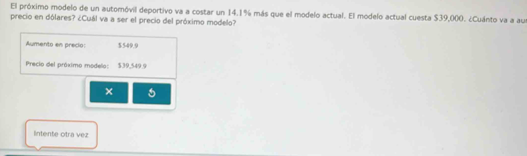 El próximo modelo de un automóvil deportivo va a costar un 14.1% más que el modelo actual. El modelo actual cuesta $39,000. ¿Cuánto va a au 
precio en dólares? ¿Cuál va a ser el precio del próximo modelo? 
Aumento en precio: $549.9
Precio del próximo modelo: $39,549.9
6 
Intente otra vez