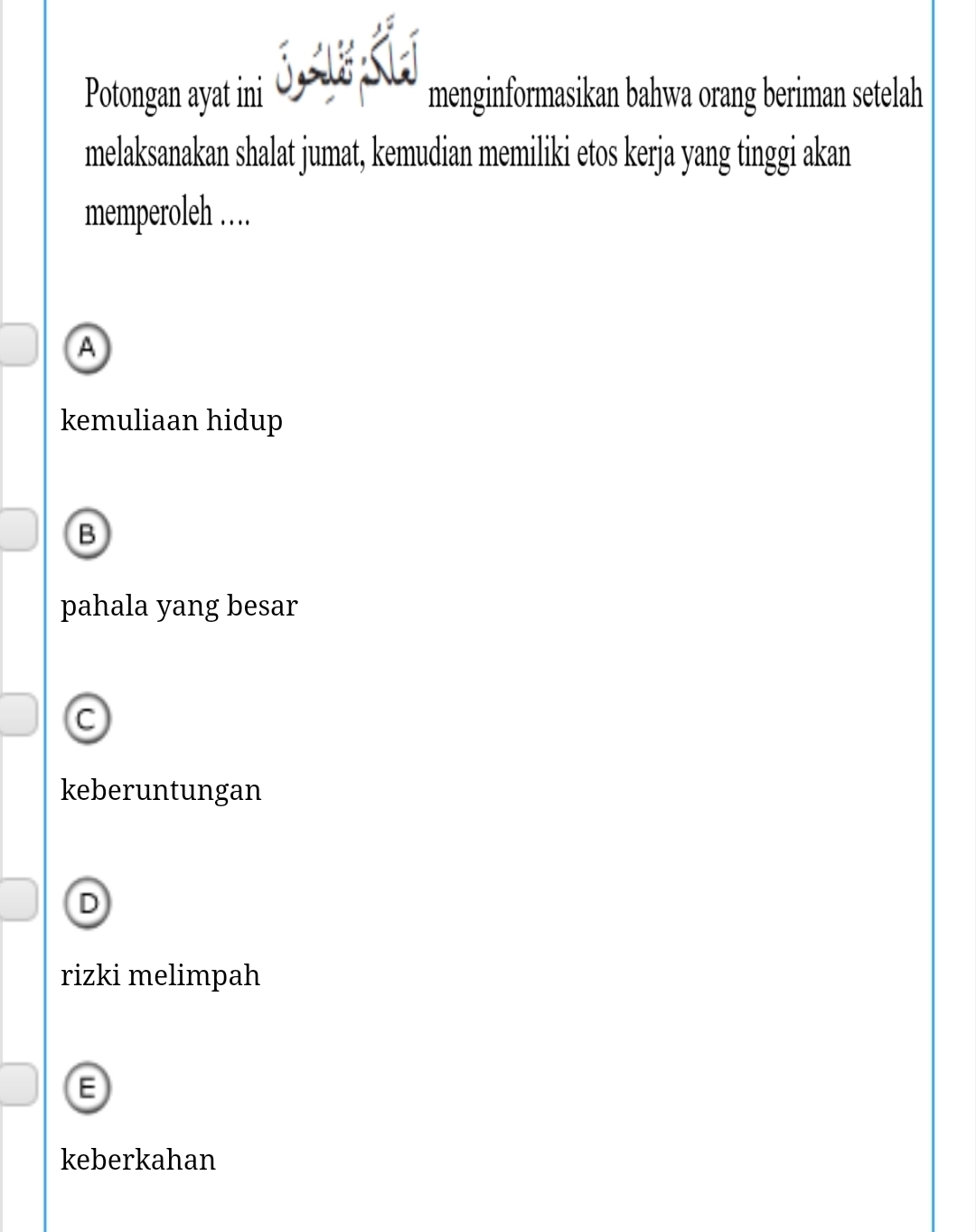 Potongan ayat ini menginformasikan bahwa orang beriman setelah
melaksanakan shalat jumat, kemudian memiliki etos kerja yang tinggi akan
memperoleh ……
A
kemuliaan hidup
B
pahala yang besar
C
keberuntungan
D
rizki melimpah
F
keberkahan