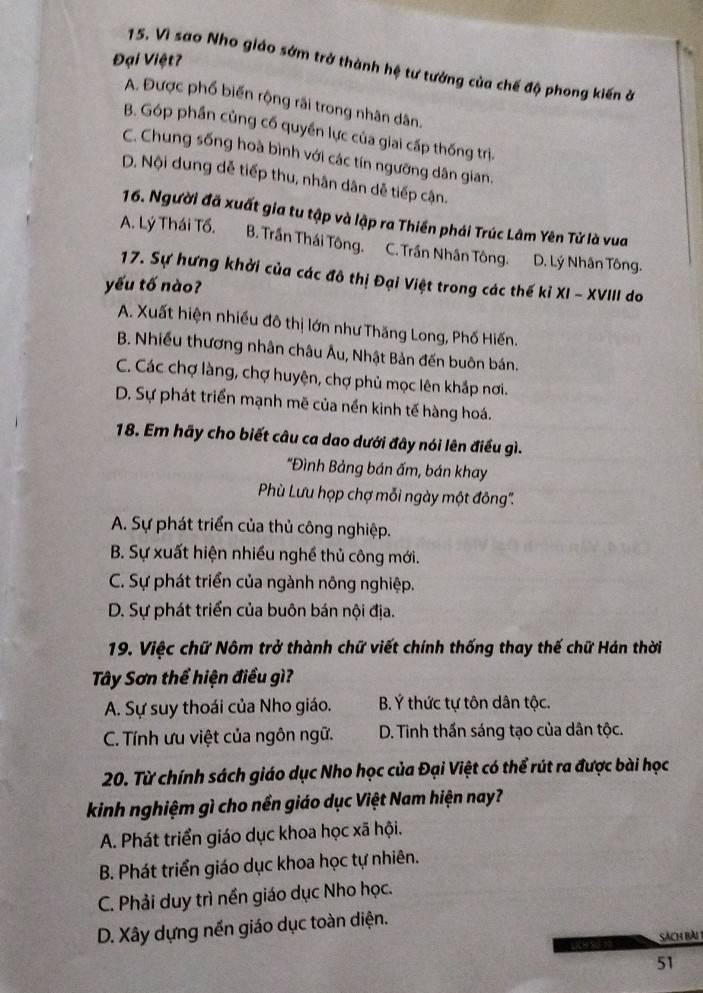 Đại Việt?
15. Vì sao Nho giáo sớm trở thành hệ tư tưởng của chế độ phong kiến ở
A. Được phổ biến rộng rãi trong nhân dân.
B. Góp phần củng cố quyền lực của giai cấp thống trị.
C. Chung sống hoà bình với các tín ngưỡng dân gian.
D. Nội dung dễ tiếp thu, nhân dân dễ tiếp cận.
16. Người đã xuất gia tu tập và lập ra Thiền phái Trúc Lâm Yên Tử là vua
A. Lý Thái Tổ. B. Trần Thái Tông. C. Trần Nhân Tông. D. Lý Nhân Tông.
17. Sự hưng khởi của các đô thị Đại Việt trong các thế kỉ XI - XVIII do
yếu tố nào?
A. Xuất hiện nhiều đô thị lớn như Thăng Long, Phố Hiến.
B. Nhiều thương nhân châu Âu, Nhật Bản đến buôn bán.
C. Các chợ làng, chợ huyện, chợ phủ mọc lên khắp nơi.
D. Sự phát triển mạnh mẽ của nền kinh tế hàng hoá.
18. Em hãy cho biết câu ca dao dưới đây nói lên điều gì.
*Đình Bảng bán ấm, bán khay
Phù Lưu họp chợ mỗi ngày một đông''.
A. Sự phát triển của thủ công nghiệp.
B. Sự xuất hiện nhiều nghề thủ công mới.
C. Sự phát triển của ngành nông nghiệp.
D. Sự phát triển của buôn bán nội địa.
* 19. Việc chữ Nôm trở thành chữ viết chính thống thay thế chữ Hán thời
Tây Sơn thể hiện điều gì?
A. Sự suy thoái của Nho giáo. B. Ý thức tự tôn dân tộc.
C. Tính ưu việt của ngôn ngữ. D. Tinh thần sáng tạo của dân tộc.
20. Từ chính sách giáo dục Nho học của Đại Việt có thể rút ra được bài học
kinh nghiệm gì cho nền giáo dục Việt Nam hiện nay?
A. Phát triển giáo dục khoa học xã hội.
B. Phát triển giáo dục khoa học tự nhiên.
C. Phải duy trì nền giáo dục Nho học.
D. Xây dựng nền giáo dục toàn diện.
sách bàu 
51