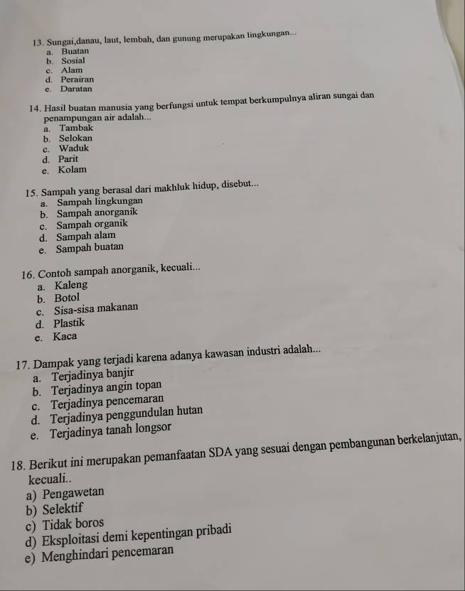 Sungai,danau, laut, lembah, dan gunung merupakan lingkungan...
a. Buatan
b. Sosial
c. Alam
d. Perairan
e. Daratan
14. Hasil buatan manusia yang berfungsi untuk tempat berkumpulnya aliran sungai dan
penampungan air adalah...
a. Tambak
b. Selokan
c. Waduk
d. Parit
e. Kolam
15. Sampah yang berasal dari makhluk hidup, disebut...
a. Sampah lingkungan
b. Sampah anorganik
c. Sampah organik
d. Sampah alam
e. Sampah buatan
16. Contoh sampah anorganik, kecuali...
a. Kaleng
b. Botol
c. Sisa-sisa makanan
d. Plastik
e. Kaca
17. Dampak yang terjadi karena adanya kawasan industri adalah...
a. Terjadinya banjir
b. Terjadinya angin topan
c. Terjadinya pencemaran
d. Terjadinya penggundulan hutan
e. Terjadinya tanah longsor
18. Berikut ini merupakan pemanfaatan SDA yang sesuai dengan pembangunan berkelanjutan,
kecuali..
a) Pengawetan
b) Selektif
c) Tidak boros
d) Eksploitasi demi kepentingan pribadi
e) Menghindari pencemaran