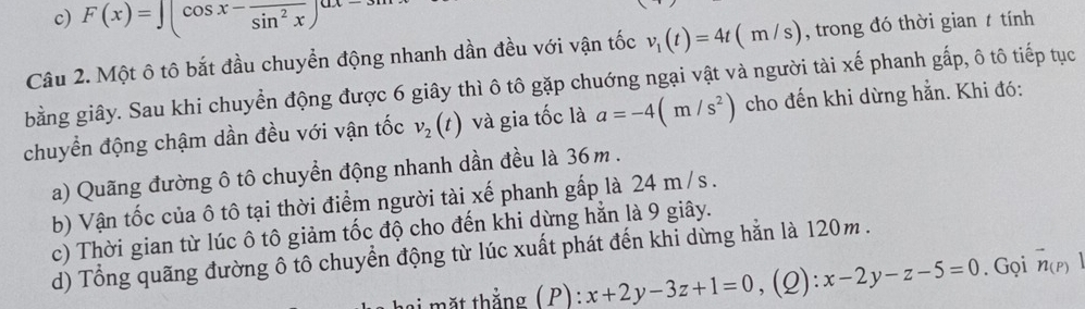 c) F(x)=∈t (cos x-frac sin^2x)^(-3mx
Câu 2. Một ô tô bắt đầu chuyển động nhanh dần đều với vận tốc v_1(t)=4t(m/s) , trong đó thời gian t tính
bằng giây. Sau khi chuyển động được 6 giây thì ô tô gặp chuớng ngại vật và người tài xế phanh gấp, ô tô tiếp tục
chuyển động chậm dần đều với vận tốc v_2(t) và gia tốc là a=-4(m/s^2) cho đến khi dừng hẳn. Khi đó:
a) Quãng đường ô tô chuyển động nhanh dần đều là 36m.
b) Vận tốc của ô tô tại thời điểm người tài xế phanh gấp là 24 m/s.
c) Thời gian từ lúc ô tô giảm tốc độ cho đến khi dừng hằn là 9 giây.
d) Tổng quãng đường ô tô chuyển động từ lúc xuất phát đến khi dừng hằn là 120m.
i mặt thắng ( P): :x+2y-3z+1=0 ,(Q): x-2y-z-5=0. Gọi vector n(P)