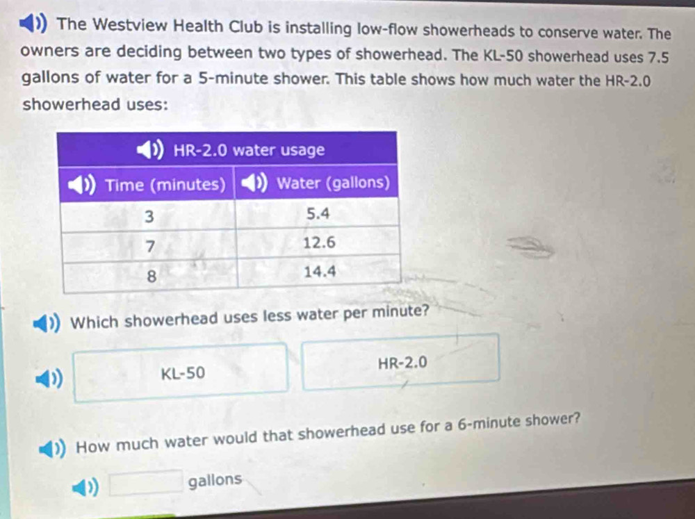 The Westview Health Club is installing low-flow showerheads to conserve water. The
owners are deciding between two types of showerhead. The KL-50 showerhead uses 7.5
gallons of water for a 5-minute shower. This table shows how much water the HR-2.0
showerhead uses:
Which showerhead uses less water per minute?
. □
) , □ /□   KL-50 HR-2.0
How much water would that showerhead use for a 6-minute shower?
) □ gallons