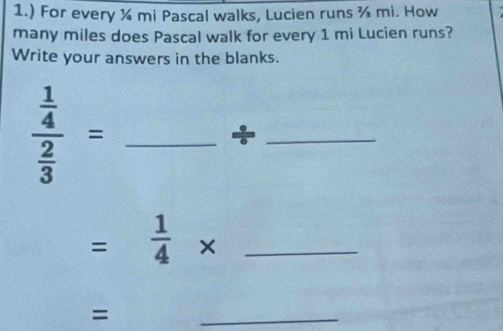 1.) For every ¼ mi Pascal walks, Lucien runs ¾ mi. How 
many miles does Pascal walk for every 1 mi Lucien runs? 
Write your answers in the blanks. 
_ frac  1/4  2/3 =
_ 
=  1/4 * _ 
= 
_