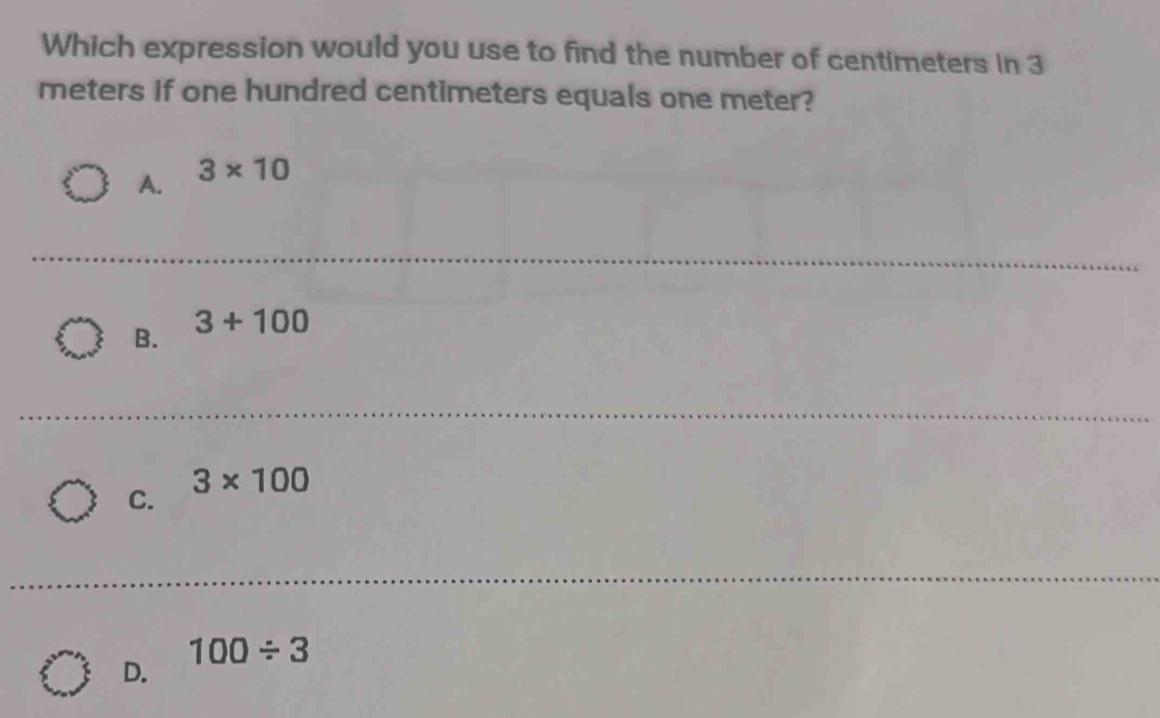 Which expression would you use to find the number of centimeters in 3
meters if one hundred centimeters equals one meter?
A. 3* 10
_
B. 3+100
3* 100
C.
100/ 3
D.