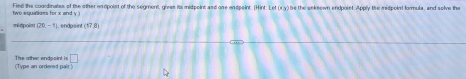 Fied the coordinates of the other endpolnt of the segment, gives its midpoint and one endpoint. (Hint: Let (x.y) be the weknown endpoint. Apply the midpoint formula, and solve the 
two equalioms for x and y.) 
midipoint (20,-1). endpaint 17_ 8
□ 
The ather endpoint is (Type an ordered pair !