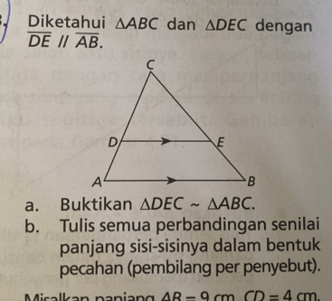 Diketahui △ ABC dan △ DEC dengan
overline DEparallel overline AB. 
a. Buktikan △ DECsim △ ABC. 
b. Tulis semua perbandingan senilai 
panjang sisi-sisinya dalam bentuk 
pecahan (pembilang per penyebut). 
Misalkan paniang AR-9cmCD=4cm.