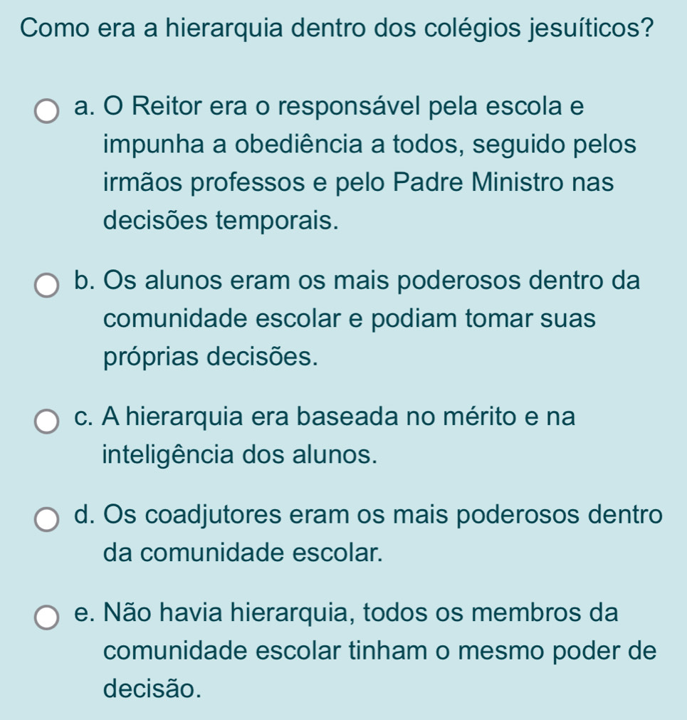 Como era a hierarquia dentro dos colégios jesuíticos?
a. O Reitor era o responsável pela escola e
impunha a obediência a todos, seguido pelos
irmãos professos e pelo Padre Ministro nas
decisões temporais.
b. Os alunos eram os mais poderosos dentro da
comunidade escolar e podiam tomar suas
próprias decisões.
c. A hierarquia era baseada no mérito e na
inteligência dos alunos.
d. Os coadjutores eram os mais poderosos dentro
da comunidade escolar.
e. Não havia hierarquia, todos os membros da
comunidade escolar tinham o mesmo poder de
decisão.