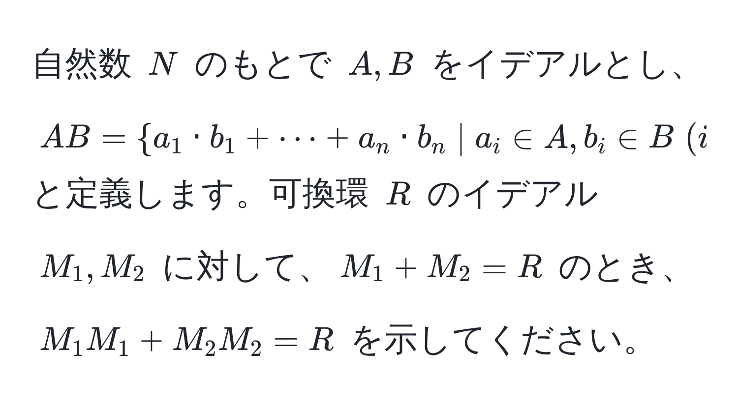 自然数 $N$ のもとで $A, B$ をイデアルとし、$AB =  a_1 · b_1 + ·s + a_n · b_n | a_i ∈ A, b_i ∈ B ; (i=1, ..., n), n ∈ N $ と定義します。可換環 $R$ のイデアル $M_1, M_2$ に対して、$M_1 + M_2 = R$ のとき、$M_1 M_1 + M_2 M_2 = R$ を示してください。