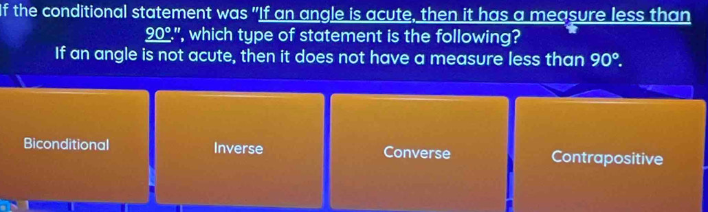 If the conditional statement was "If an angle is acute, then it has a measure less than
_ 90°'' , which type of statement is the following?
If an angle is not acute, then it does not have a measure less than 90°.
Biconditional Inverse Converse Contrapositive