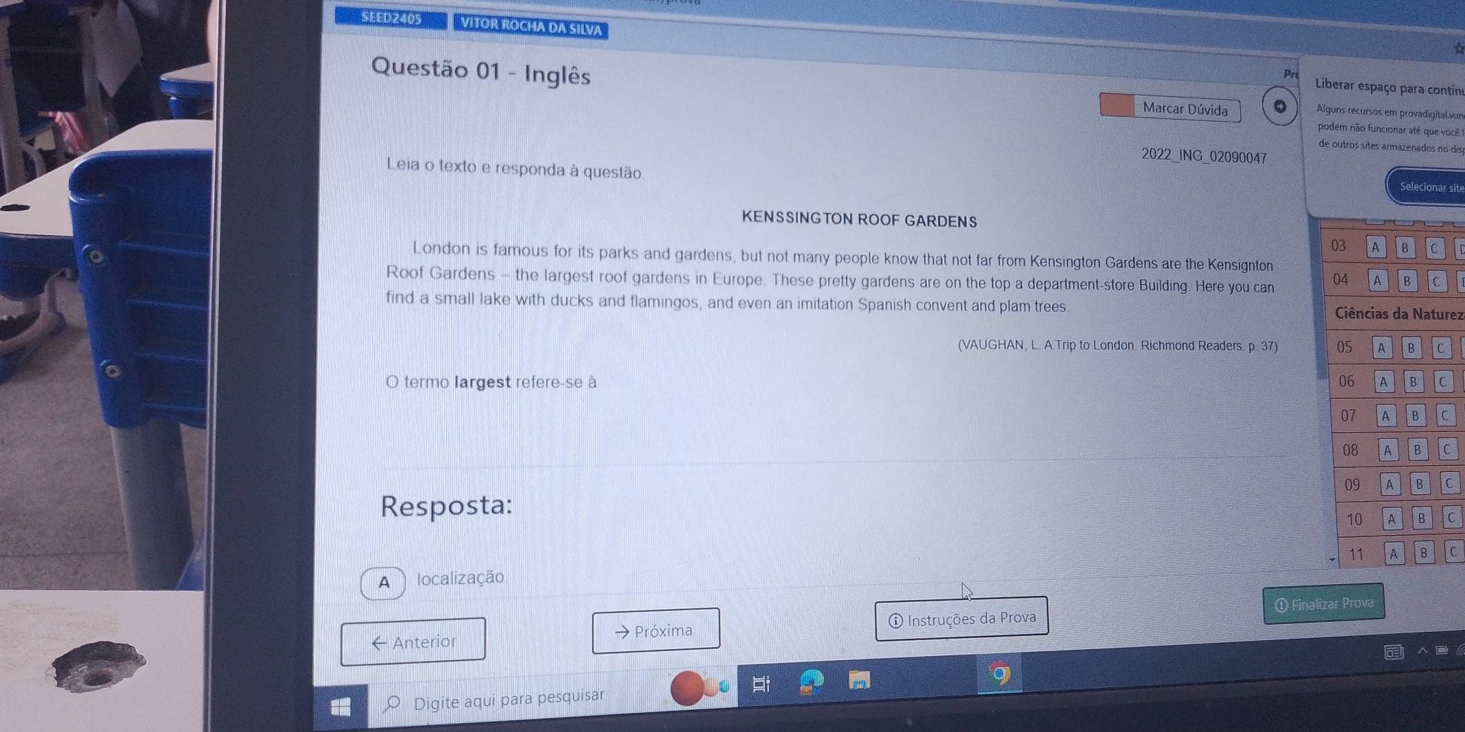 SEED 2405 VITOR ROCHA DA SILVA 
Pr Liberar espaço para contin 
Questão 01 - Inglês Marcar Dúvida 0 Alguns recursos em provadigital.vur 
podem não funcionar até que você 
de outros sites armazenados no 
2022_ING_02090047 
Leia o texto e responda à questão 
Selecionar sit 
KENSSINGTON ROOF GARDENS 
03 A B C 
London is famous for its parks and gardens, but not many people know that not far from Kensington Gardens are the Kensignton 
Roof Gardens - the largest roof gardens in Europe. These pretty gardens are on the top a department-store Building. Here you can 04 A B c 
find a small lake with ducks and flamingos, and even an imitation Spanish convent and plam trees Ciências da Naturez 
(VAUGHAN, L. A Trip to London. Richmond Readers. p. 37) 05 A B C 
O termo largest refere-se à 06 A B C
07 A B C 
08 A B C 
09 A B C 
Resposta: 
10 A B C 
11 A B 
A localização C 
① Finalizar Prova 
← Anterior 
→ Próxima ① Instruções da Prova 
Digite aqui para pesquisar